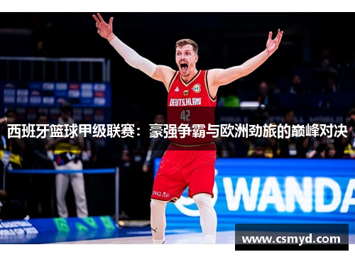 西班牙篮球甲级联赛:豪强争霸与欧洲劲旅的巅峰对决 西班牙篮球甲级联赛:豪强争霸与欧洲劲旅的巅峰对决