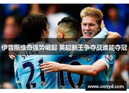 伊普斯维奇强势崛起 英超新王争夺战谁能夺冠 伊普斯维奇强势崛起 英超新王争夺战谁能夺冠