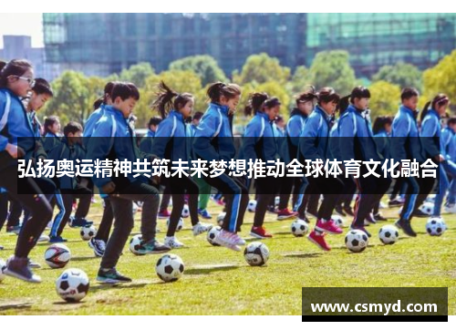 弘扬奥运精神共筑未来梦想推动全球体育文化融合 弘扬奥运精神共筑未来梦想推动全球体育文化融合